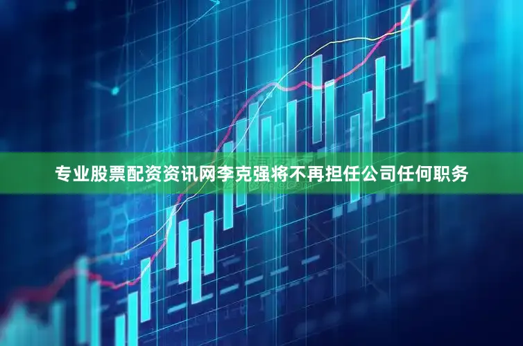 专业股票配资资讯网李克强将不再担任公司任何职务