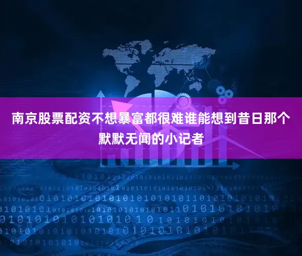 南京股票配资不想暴富都很难谁能想到昔日那个默默无闻的小记者